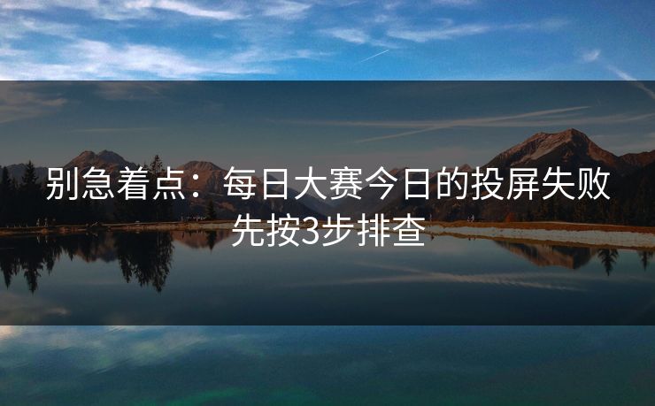 别急着点：每日大赛今日的投屏失败先按3步排查