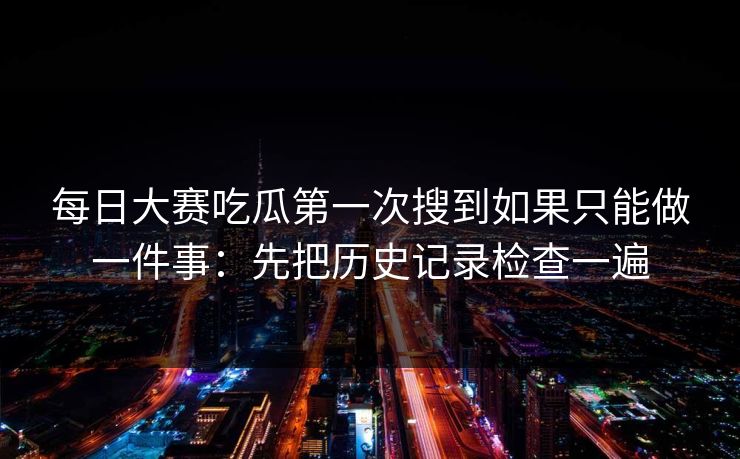 每日大赛吃瓜第一次搜到如果只能做一件事：先把历史记录检查一遍