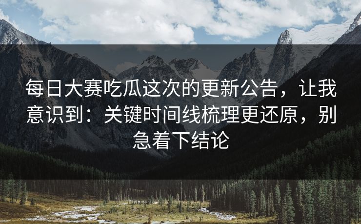 每日大赛吃瓜这次的更新公告，让我意识到：关键时间线梳理更还原，别急着下结论