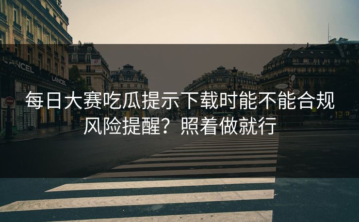 每日大赛吃瓜提示下载时能不能合规风险提醒？照着做就行
