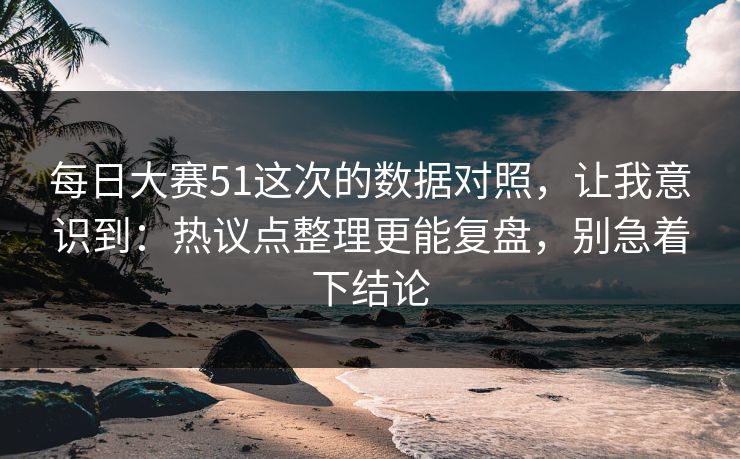 每日大赛51这次的数据对照，让我意识到：热议点整理更能复盘，别急着下结论