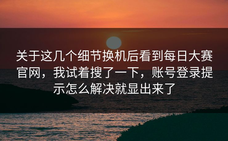 关于这几个细节换机后看到每日大赛官网，我试着搜了一下，账号登录提示怎么解决就显出来了