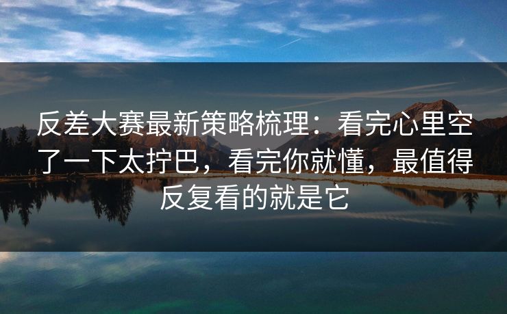 反差大赛最新策略梳理：看完心里空了一下太拧巴，看完你就懂，最值得反复看的就是它