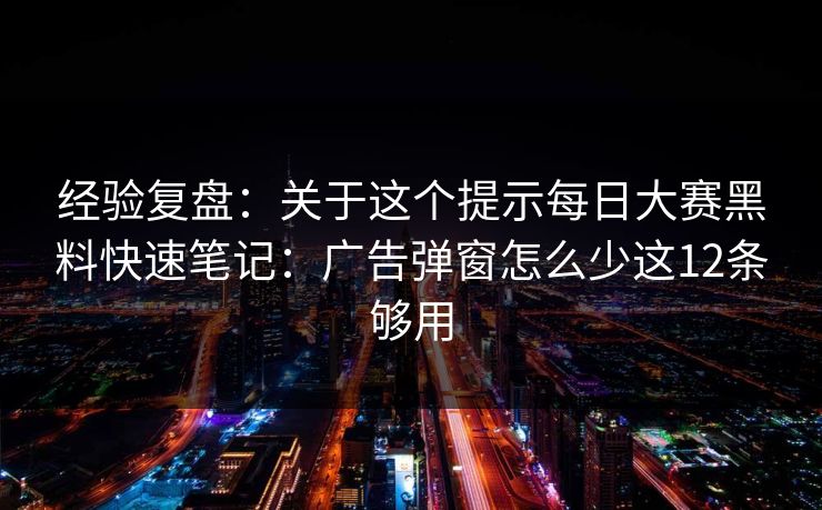 经验复盘：关于这个提示每日大赛黑料快速笔记：广告弹窗怎么少这12条够用