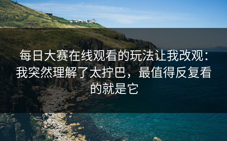 每日大赛在线观看的玩法让我改观：我突然理解了太拧巴，最值得反复看的就是它