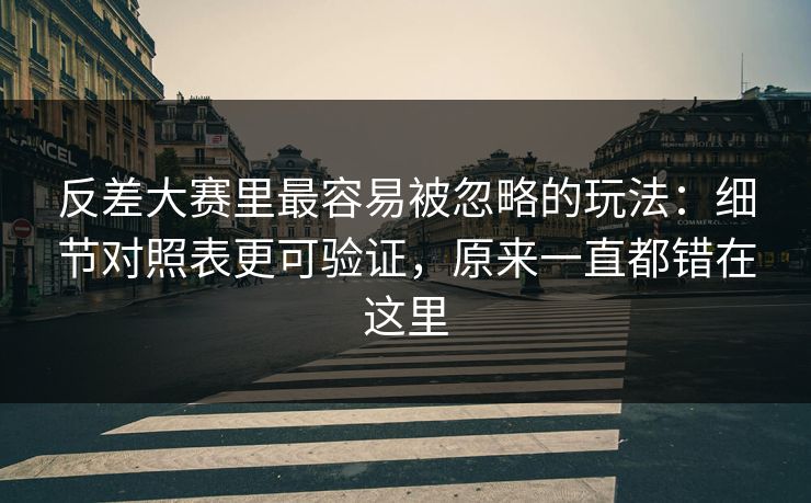 反差大赛里最容易被忽略的玩法：细节对照表更可验证，原来一直都错在这里