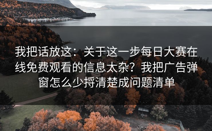 我把话放这：关于这一步每日大赛在线免费观看的信息太杂？我把广告弹窗怎么少捋清楚成问题清单