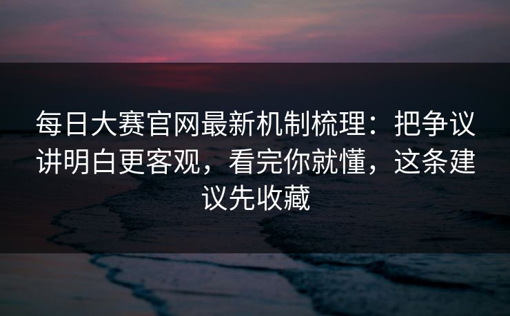 每日大赛官网最新机制梳理：把争议讲明白更客观，看完你就懂，这条建议先收藏