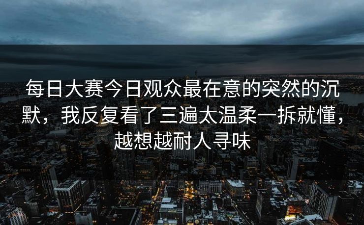 每日大赛今日观众最在意的突然的沉默，我反复看了三遍太温柔一拆就懂，越想越耐人寻味