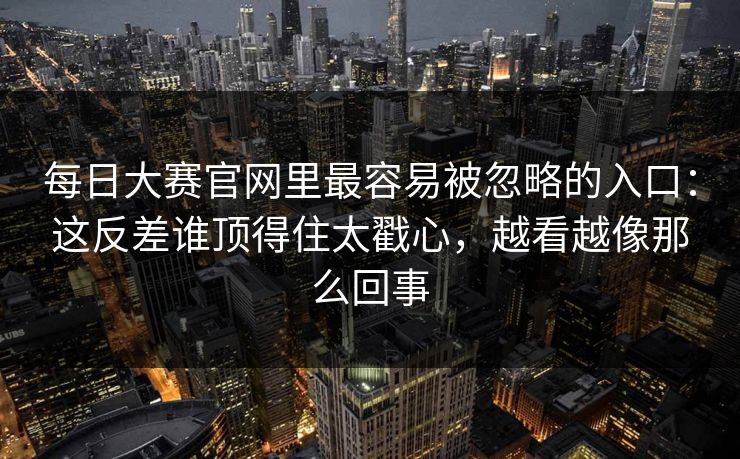 每日大赛官网里最容易被忽略的入口：这反差谁顶得住太戳心，越看越像那么回事