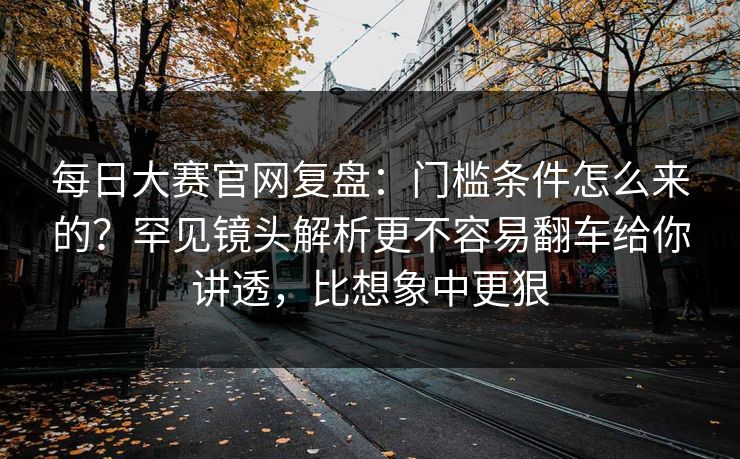 每日大赛官网复盘：门槛条件怎么来的？罕见镜头解析更不容易翻车给你讲透，比想象中更狠