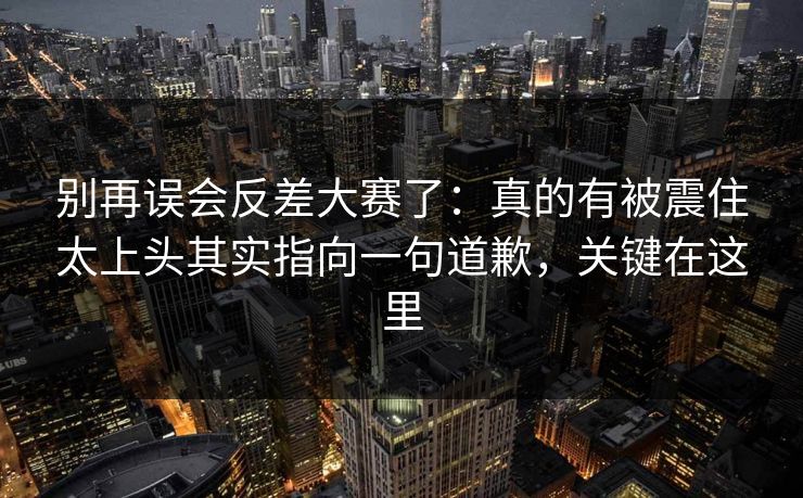 别再误会反差大赛了：真的有被震住太上头其实指向一句道歉，关键在这里