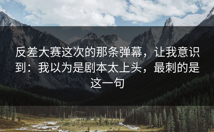 反差大赛这次的那条弹幕，让我意识到：我以为是剧本太上头，最刺的是这一句