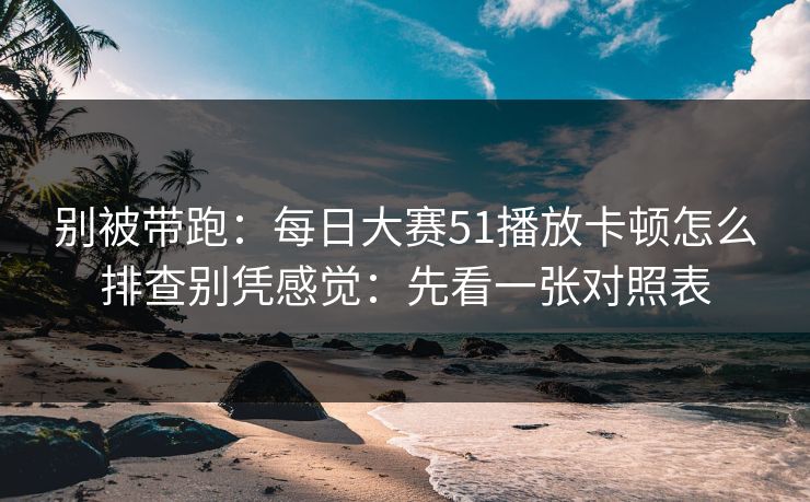 别被带跑：每日大赛51播放卡顿怎么排查别凭感觉：先看一张对照表