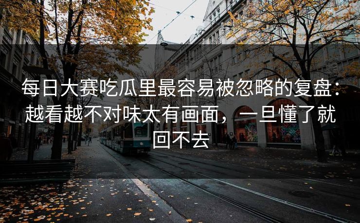 每日大赛吃瓜里最容易被忽略的复盘：越看越不对味太有画面，一旦懂了就回不去