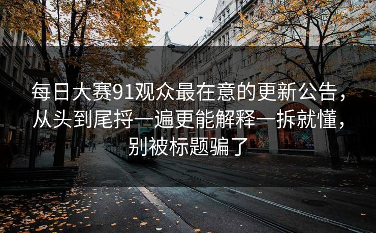 每日大赛91观众最在意的更新公告，从头到尾捋一遍更能解释一拆就懂，别被标题骗了