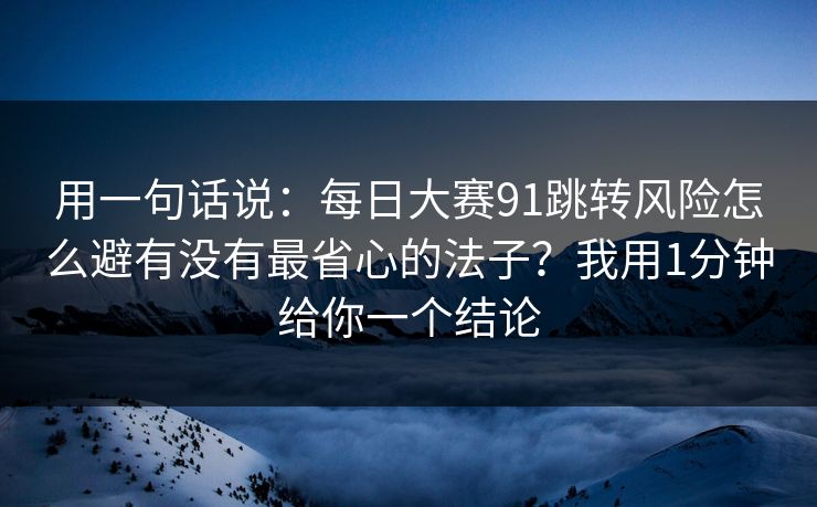用一句话说：每日大赛91跳转风险怎么避有没有最省心的法子？我用1分钟给你一个结论