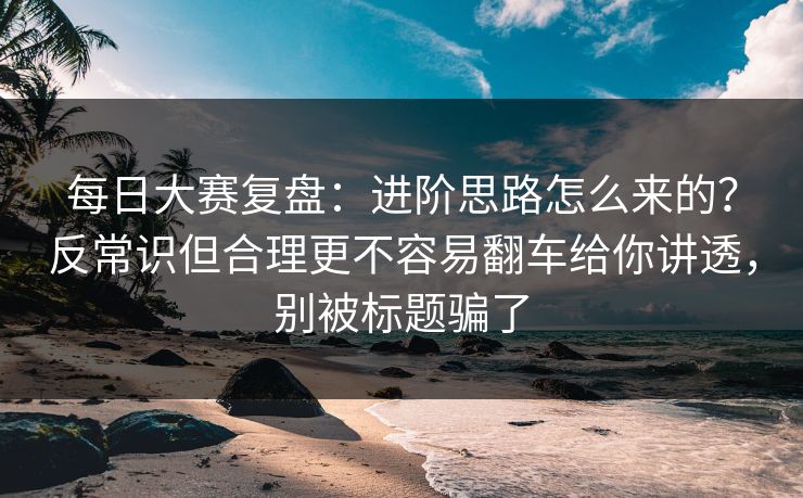 每日大赛复盘：进阶思路怎么来的？反常识但合理更不容易翻车给你讲透，别被标题骗了