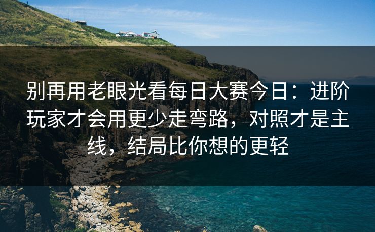 别再用老眼光看每日大赛今日：进阶玩家才会用更少走弯路，对照才是主线，结局比你想的更轻