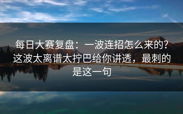每日大赛复盘：一波连招怎么来的？这波太离谱太拧巴给你讲透，最刺的是这一句