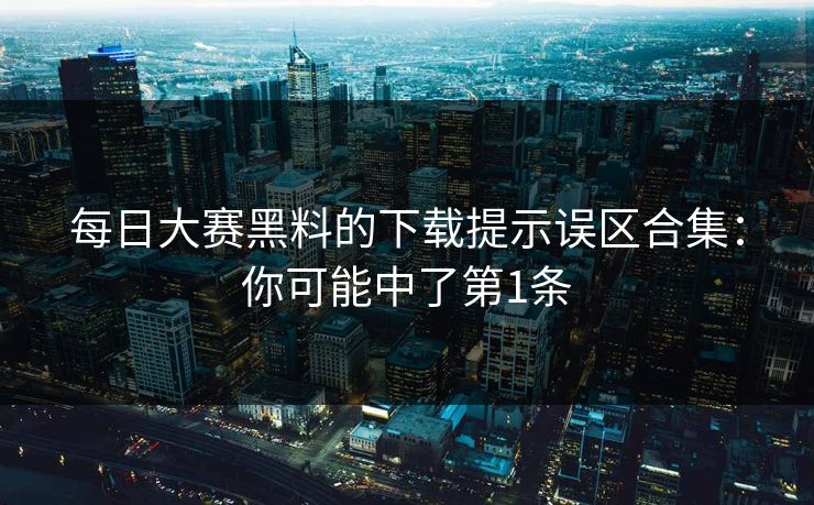 每日大赛黑料的下载提示误区合集：你可能中了第1条