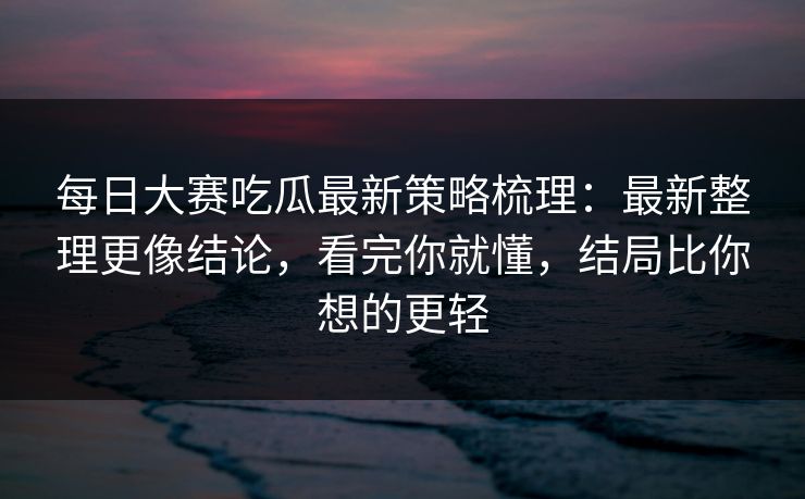 每日大赛吃瓜最新策略梳理：最新整理更像结论，看完你就懂，结局比你想的更轻
