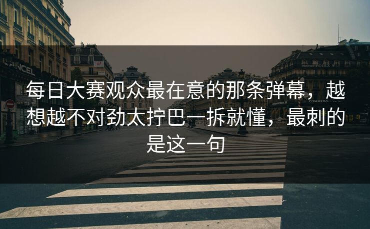 每日大赛观众最在意的那条弹幕，越想越不对劲太拧巴一拆就懂，最刺的是这一句