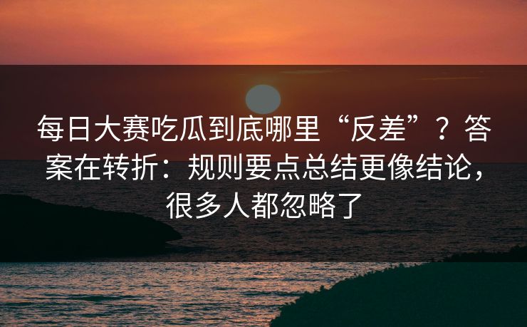 每日大赛吃瓜到底哪里“反差”？答案在转折：规则要点总结更像结论，很多人都忽略了