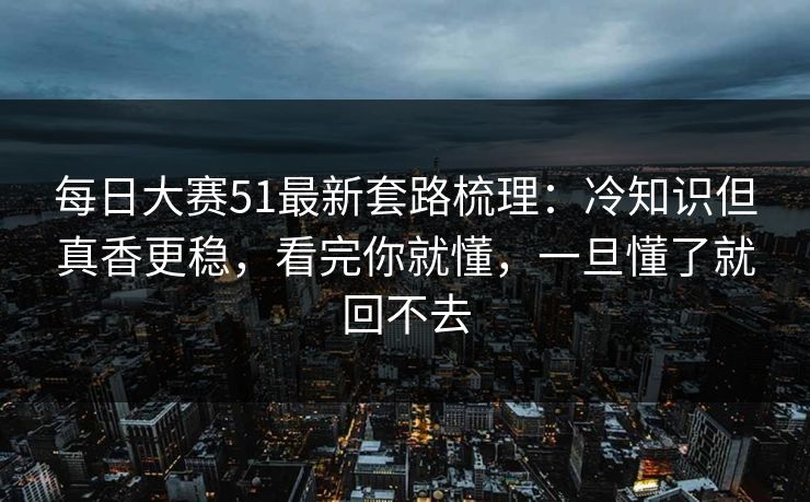 每日大赛51最新套路梳理：冷知识但真香更稳，看完你就懂，一旦懂了就回不去