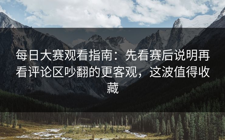 每日大赛观看指南：先看赛后说明再看评论区吵翻的更客观，这波值得收藏