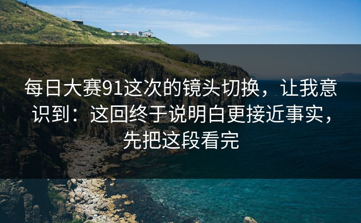 每日大赛91这次的镜头切换，让我意识到：这回终于说明白更接近事实，先把这段看完