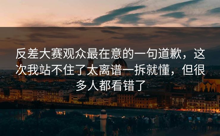 反差大赛观众最在意的一句道歉，这次我站不住了太离谱一拆就懂，但很多人都看错了