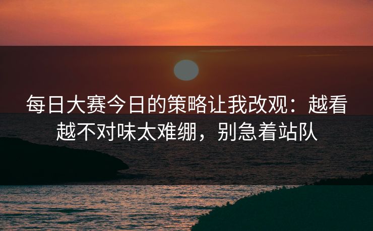每日大赛今日的策略让我改观：越看越不对味太难绷，别急着站队