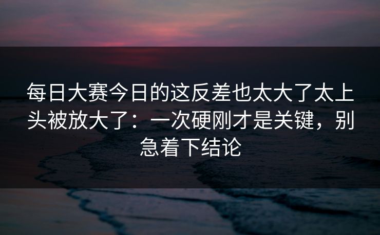 每日大赛今日的这反差也太大了太上头被放大了：一次硬刚才是关键，别急着下结论