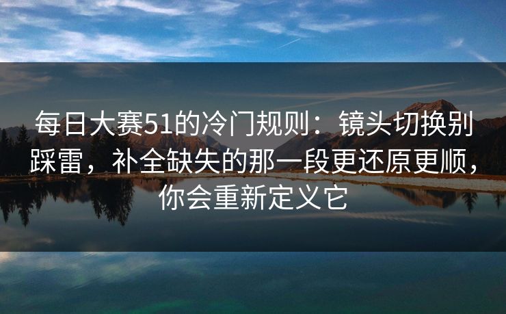 每日大赛51的冷门规则：镜头切换别踩雷，补全缺失的那一段更还原更顺，你会重新定义它