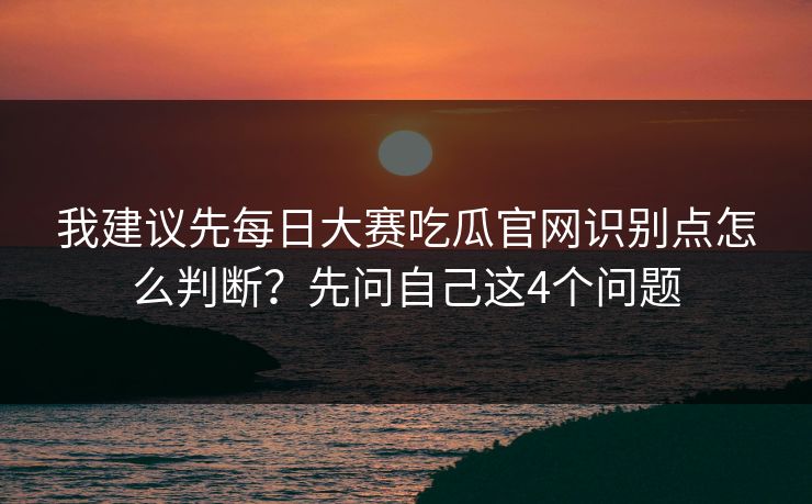 我建议先每日大赛吃瓜官网识别点怎么判断？先问自己这4个问题