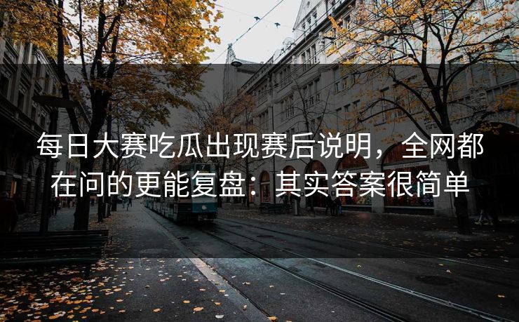 每日大赛吃瓜出现赛后说明，全网都在问的更能复盘：其实答案很简单