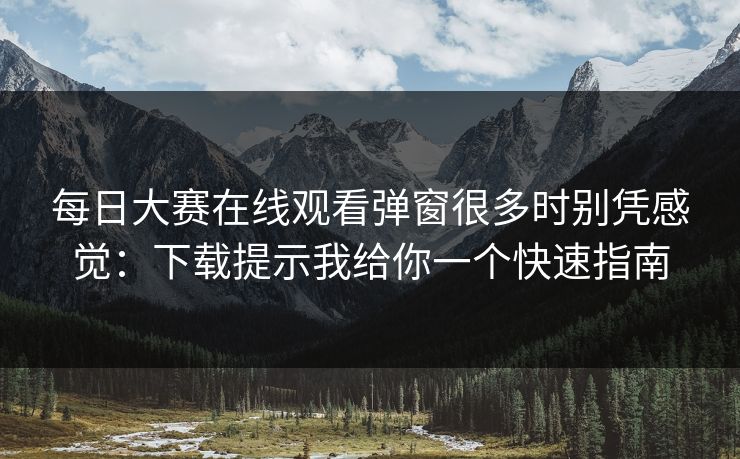 每日大赛在线观看弹窗很多时别凭感觉：下载提示我给你一个快速指南