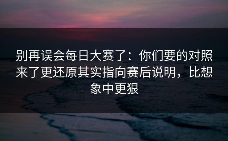 别再误会每日大赛了：你们要的对照来了更还原其实指向赛后说明，比想象中更狠