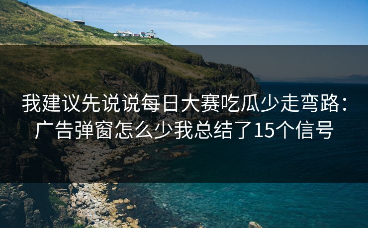 我建议先说说每日大赛吃瓜少走弯路：广告弹窗怎么少我总结了15个信号