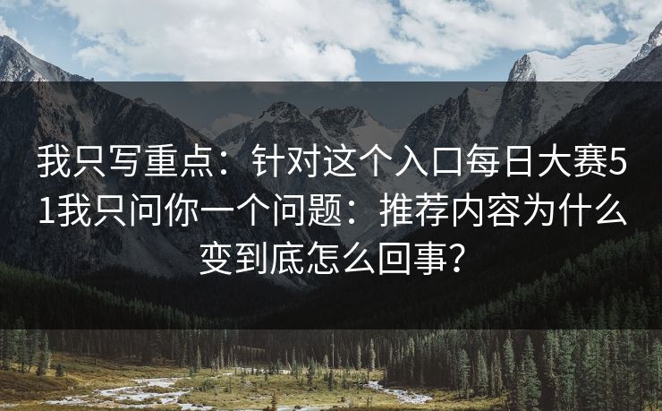 我只写重点:针对这个入口每日大赛51我只问你一个问题:推荐内容为什么变到底怎么回事? 我只写重点:针对这个入口每日大赛51我只问你一个问题:推荐内容为什么变到底怎么回事?
