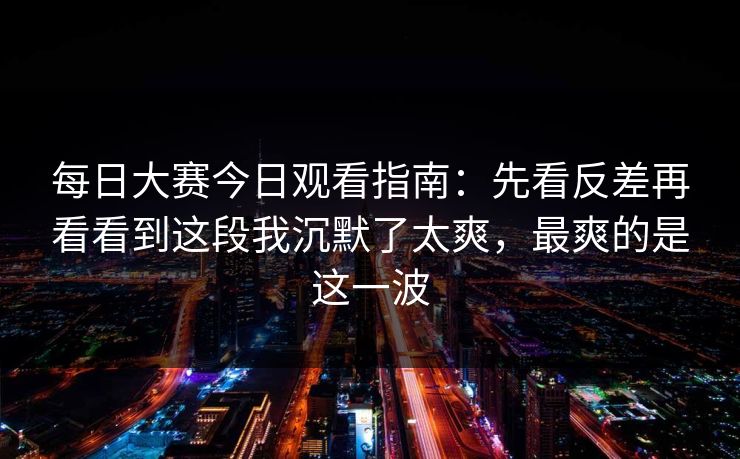 每日大赛今日观看指南：先看反差再看看到这段我沉默了太爽，最爽的是这一波