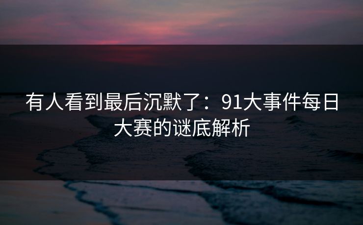 有人看到最后沉默了：91大事件每日大赛的谜底解析