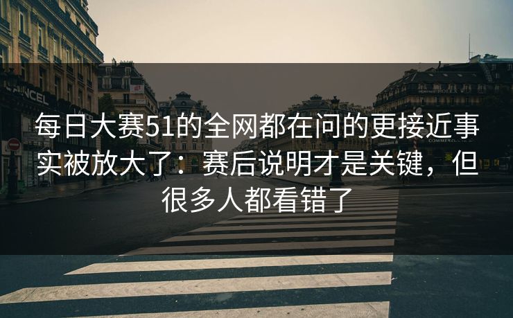 每日大赛51的全网都在问的更接近事实被放大了:赛后说明才是关键,但很多人都看错了 每日大赛51的全网都在问的更接近事实被放大了:赛后说明才是关键,但很多人都看错了