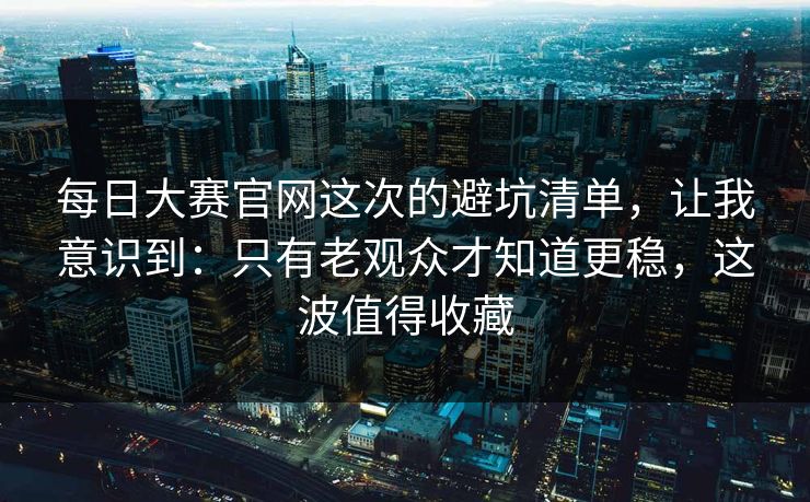 每日大赛官网这次的避坑清单，让我意识到：只有老观众才知道更稳，这波值得收藏
