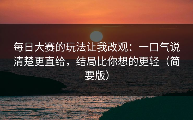 每日大赛的玩法让我改观：一口气说清楚更直给，结局比你想的更轻（简要版）