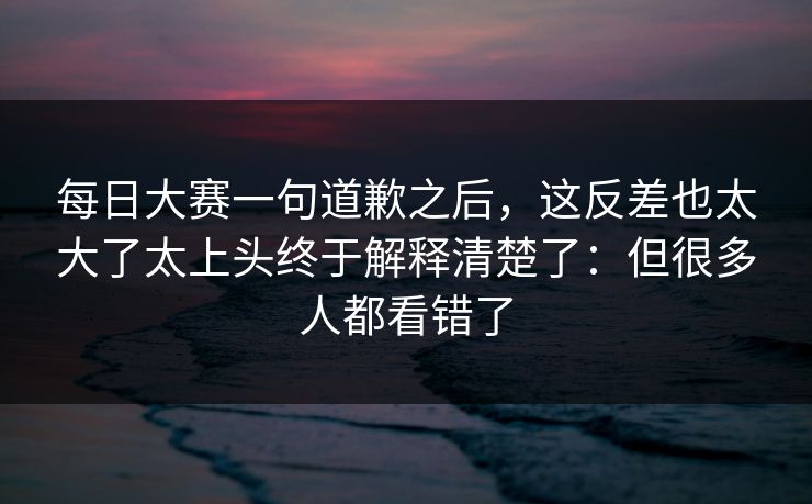 每日大赛一句道歉之后，这反差也太大了太上头终于解释清楚了：但很多人都看错了
