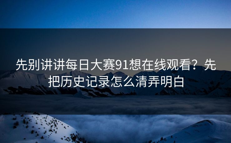 先别讲讲每日大赛91想在线观看？先把历史记录怎么清弄明白