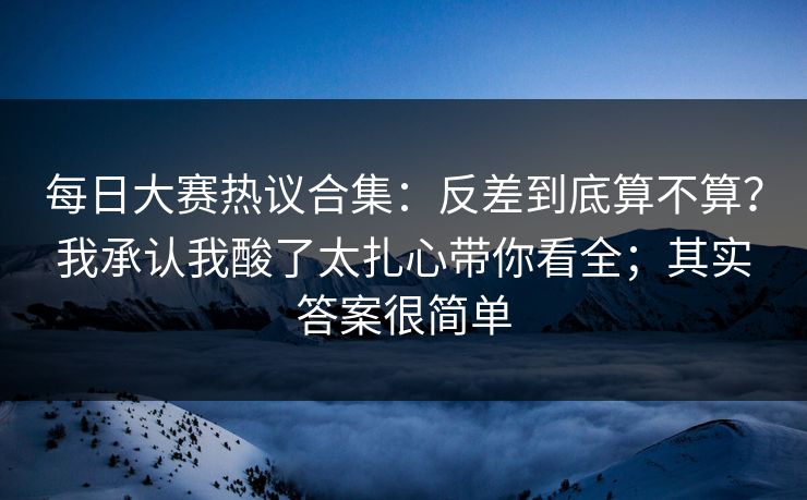 每日大赛热议合集：反差到底算不算？我承认我酸了太扎心带你看全；其实答案很简单