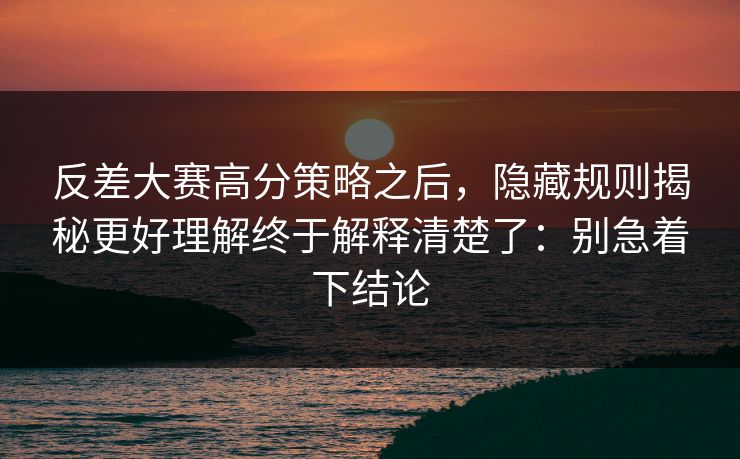 反差大赛高分策略之后,隐藏规则揭秘更好理解终于解释清楚了:别急着下结论 反差大赛高分策略之后,隐藏规则揭秘更好理解终于解释清楚了:别急着下结论